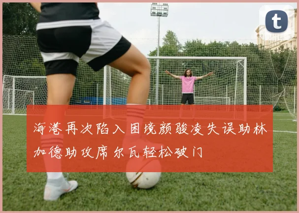 海港再次陷入困境颜骏凌失误助林加德助攻席尔瓦轻松破门