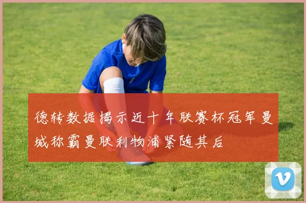 德转数据揭示近十年联赛杯冠军曼城称霸曼联利物浦紧随其后
