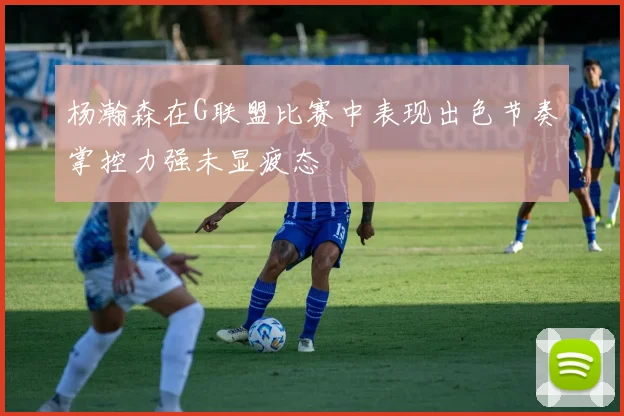 杨瀚森在G联盟比赛中表现出色节奏掌控力强未显疲态