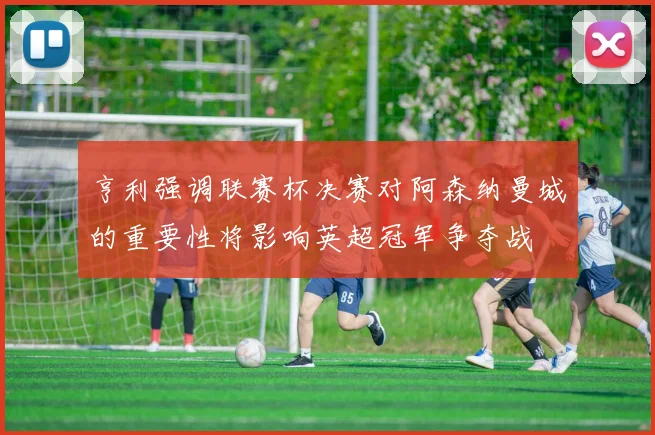 亨利强调联赛杯决赛对阿森纳曼城的重要性将影响英超冠军争夺战