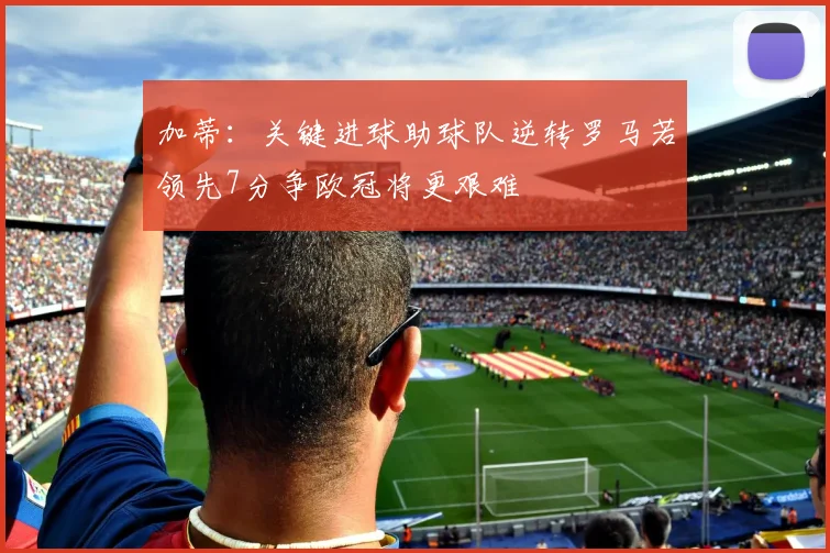 加蒂：关键进球助球队逆转罗马若领先7分争欧冠将更艰难