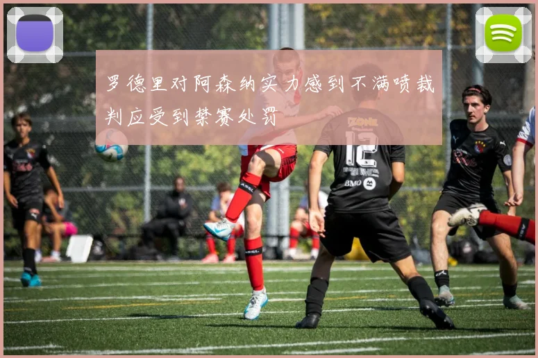 罗德里对阿森纳实力感到不满喷裁判应受到禁赛处罚