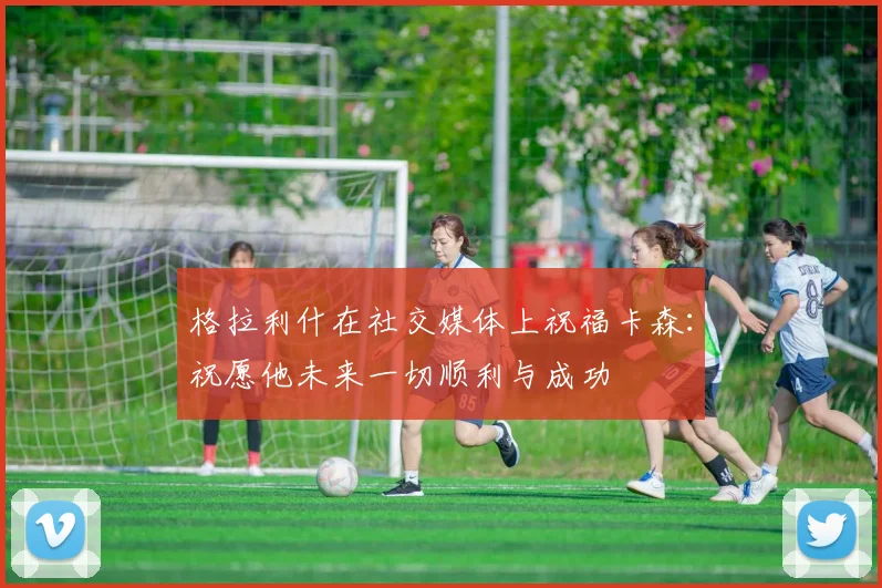 格拉利什在社交媒体上祝福卡森：祝愿他未来一切顺利与成功