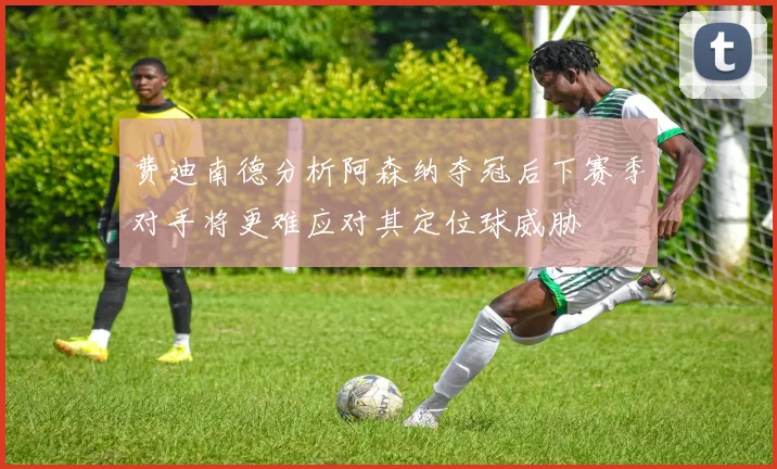 费迪南德分析阿森纳夺冠后下赛季对手将更难应对其定位球威胁