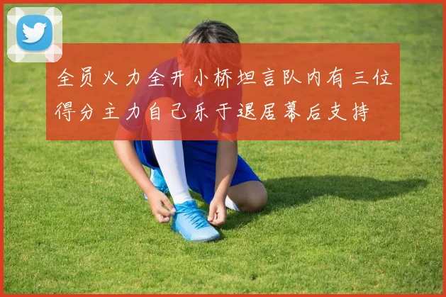 全员火力全开小桥坦言队内有三位得分主力自己乐于退居幕后支持
