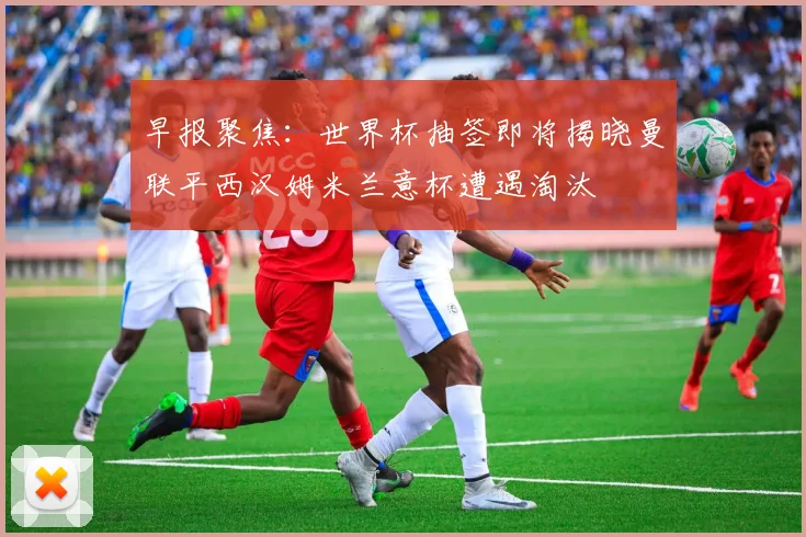 早报聚焦：世界杯抽签即将揭晓曼联平西汉姆米兰意杯遭遇淘汰