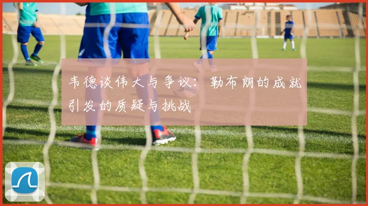 韦德谈伟大与争议：勒布朗的成就引发的质疑与挑战