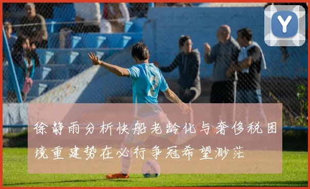 徐静雨分析快船老龄化与奢侈税困境重建势在必行争冠希望渺茫
