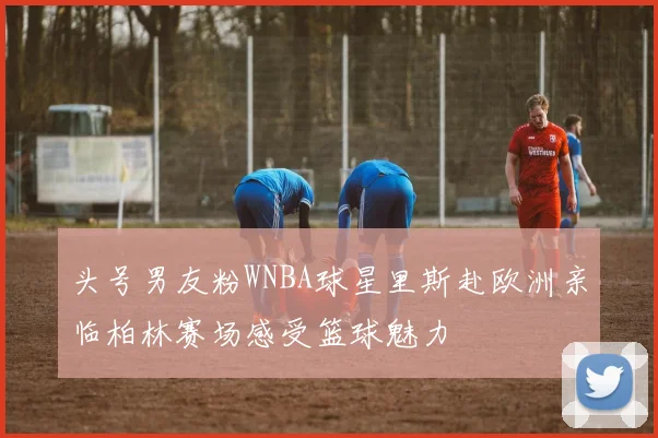 头号男友粉WNBA球星里斯赴欧洲亲临柏林赛场感受篮球魅力