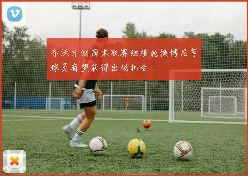 齐沃计划周末联赛继续轮换博尼等球员有望获得出场机会