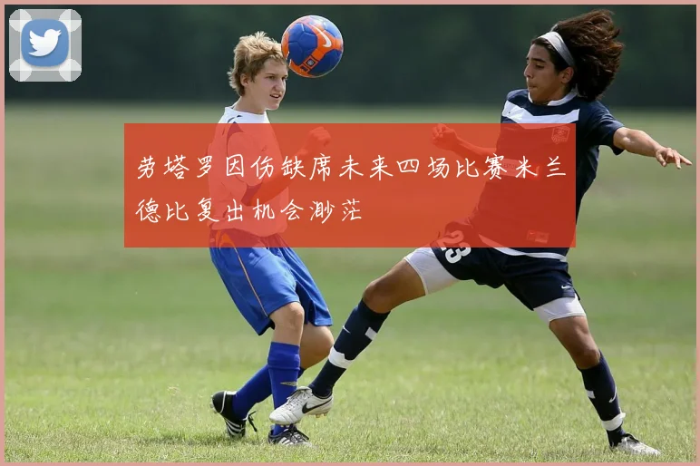 劳塔罗因伤缺席未来四场比赛米兰德比复出机会渺茫