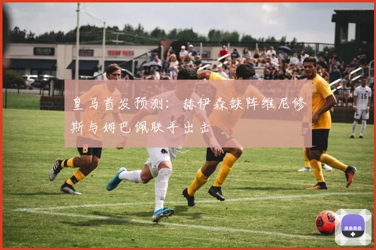 皇马首发预测：赫伊森缺阵维尼修斯与姆巴佩联手出击