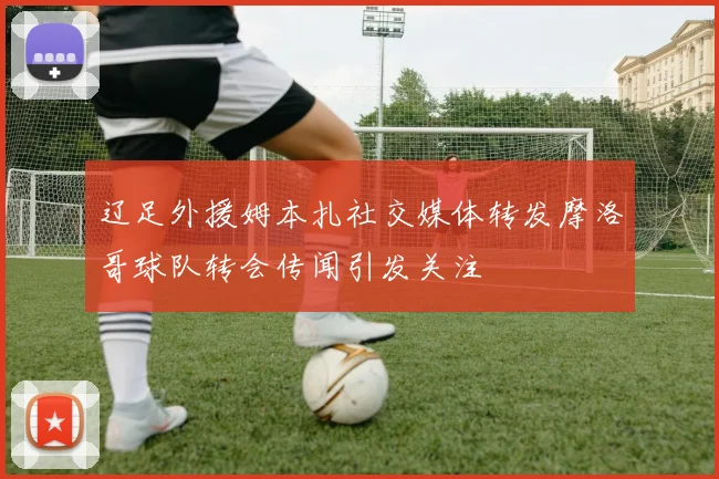 辽足外援姆本扎社交媒体转发摩洛哥球队转会传闻引发关注