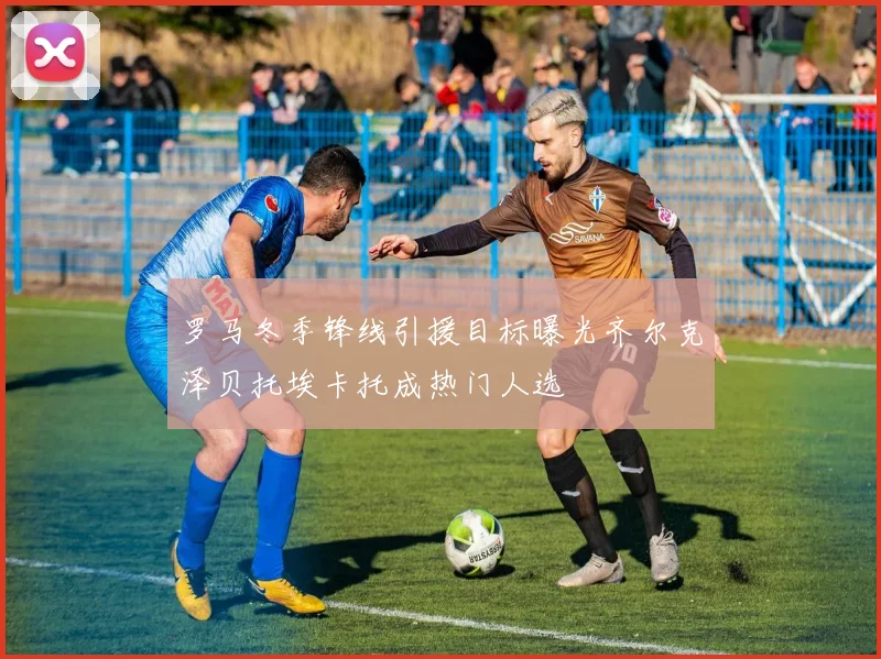 罗马冬季锋线引援目标曝光齐尔克泽贝托埃卡托成热门人选
