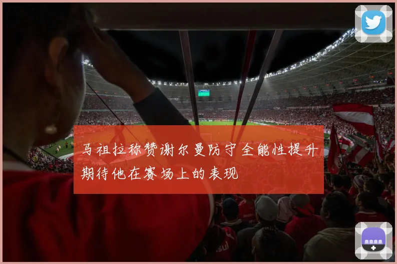 马祖拉称赞谢尔曼防守全能性提升期待他在赛场上的表现