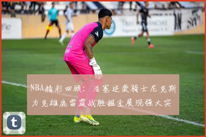 NBA精彩回顾：活塞逆袭骑士尼克斯力克雄鹿雷霆战胜掘金展现强大实力