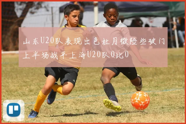 山东U20队表现出色杜月徵险些破门上半场战平上海U20队0比0