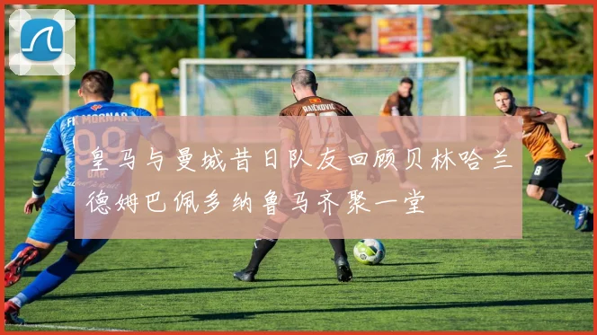 皇马与曼城昔日队友回顾贝林哈兰德姆巴佩多纳鲁马齐聚一堂