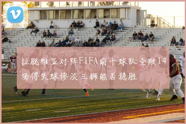 拉脱维亚对阵FIFA前十球队全败14场得失球惨淡三狮能否稳胜