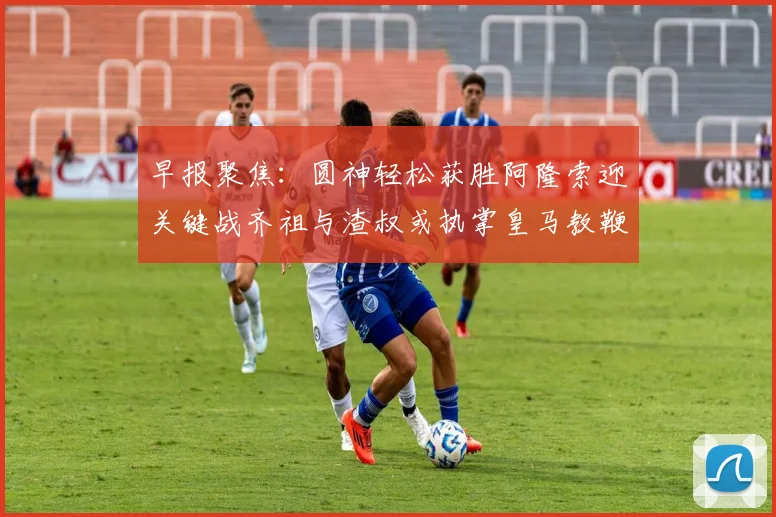 早报聚焦：圆神轻松获胜阿隆索迎关键战齐祖与渣叔或执掌皇马教鞭